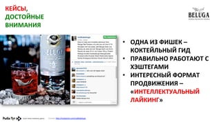 КЕЙСЫ,	
  
ДОСТОЙНЫЕ	
  
ВНИМАНИЯ	
  
•  ОДНА	
  ИЗ	
  ФИШЕК	
  –	
  
КОКТЕЙЛЬНЫЙ	
  ГИД	
  
•  ПРАВИЛЬНО	
  РАБОТАЮТ	
  С	
  
ХЭШТЕГАМИ	
  
•  ИНТЕРЕСНЫЙ	
  ФОРМАТ	
  
ПРОДВИЖЕНИЯ	
  –	
  
«ИНТЕЛЛЕКТУАЛЬНЫЙ	
  
ЛАЙКИНГ»	
  
Ссылка:	
  h,p://instagram.com/vodkabeluga	
  	
  	
  

 