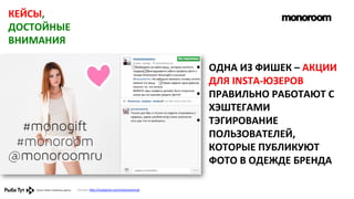 КЕЙСЫ,	
  
ДОСТОЙНЫЕ	
  
ВНИМАНИЯ	
  
•  ОДНА	
  ИЗ	
  ФИШЕК	
  –	
  АКЦИИ	
  
ДЛЯ	
  INSTA-­‐ЮЗЕРОВ	
  
•  ПРАВИЛЬНО	
  РАБОТАЮТ	
  С	
  
ХЭШТЕГАМИ	
  
•  ТЭГИРОВАНИЕ	
  
ПОЛЬЗОВАТЕЛЕЙ,	
  
КОТОРЫЕ	
  ПУБЛИКУЮТ	
  
ФОТО	
  В	
  ОДЕЖДЕ	
  БРЕНДА	
  
Ссылка:	
  h,p://instagram.com/monoroomru#	
  	
  

 