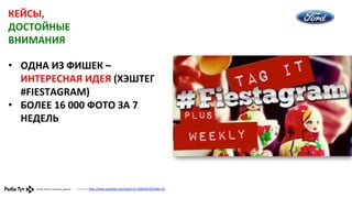 КЕЙСЫ,	
  
ДОСТОЙНЫЕ	
  
ВНИМАНИЯ	
  
•  ОДНА	
  ИЗ	
  ФИШЕК	
  –	
  
ИНТЕРЕСНАЯ	
  ИДЕЯ	
  (ХЭШТЕГ	
  
#FIESTAGRAM)	
  
•  БОЛЕЕ	
  16	
  000	
  ФОТО	
  ЗА	
  7	
  
НЕДЕЛЬ	
  	
  

Ссылка:	
  h,p://www.youtube.com/watch?v=TKNA5GnO7Xs#t=29	
  	
  

 