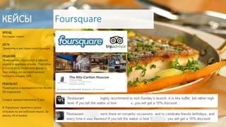 БРЕНД
Ресторан «хххх»
ЦЕЛЬ
Привлечь в ресторан иностранцев
РЕШЕНИЕ
Размещение подсказок в офисах
рядом и крупных отелях . При этом
в тексте есть секретная фраза «I
love xxxxx», по которой можно
получить скидку 10%.
РЕЗУЛЬТАТ
Размещено и выведено в топ более
50 подсказок
Скидка предоставлялась 5 раз
В Tripadvisor заметен скачок
отзывов на английском языке. За
месяц +8 отзывов
КЕЙСЫ Foursquare
 
