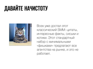 ДАВАЙТЕ НАЧИСТОТУ 
Всех уже достал этот 
классический SMM: цитаты, 
интересные факты, сиськи и 
котики. Этот стандартный 
набор с минимальными 
«фишками» предлагают все 
агентства на рынке, и это не 
работает. 
 