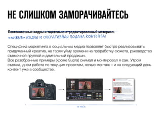 НЕ CЛИШКОМ ЗАМОРАЧИВАЙТЕСЬ 
Постановочные кадры и тщательно отредактированный материал. 
m΀΂ͼΕͿ}΄ͺ;ΊΕ΂ΈΉͿΊͺΌ΂ͼ·ͺΙΉΈ;ͺΑͺ΄Έ·ΌͿ·Όͺ 
Специфика маркетинга в социальных медиа позволяет быстро реализовывать 
придуманный креатив, не теряя уйму времени на проработку сюжета, руководство 
съемочной группой и длительный продакшн. 
Все разобранные примеры (кроме Supra) снимал и монтировал я сам. Утром 
съемка, днем работа по текущим проектам, ночью монтаж – и на следующий день 
контент уже в сообществе. 
Αͺ΋ͺ 
 