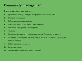 Community management
Щоденні роботи в спільноті:
1. Проведення activity (конкурс, опитування, голосування, гра)
2. Огляд на базі відгуків
3. Робота з спільнотами-друзями
4. Створення нових профілів і їх "прокачування"
5. Залучення відвідувачів в обговорення
6. «Подяка»
7. Індивідуальна робота з учасниками груп для збільшення активності
8. Додавання та оновлення контенту (пости, репости, додавання фото, аудіо
та відео записів)
9. Робота з розділом «новини»
10. Видалення спаму
11. Запрошення до спільноти нових учасників
 