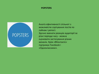 POPSTERS
Аналіз ефективності спільнот з
можливістю сортування постів по
лайкам і репост.
Зручно вивчати реакцію аудиторії за
різні періоди часу - можна
оцінювати застосування різних
механік. Крім «ВКонтакте»
підтримує Facebook і
«Однокласники».
 