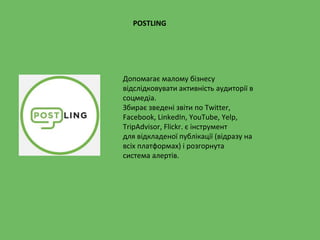 POSTLING
Допомагає малому бізнесу
відслідковувати активність аудиторії в
соцмедіа.
Збирає зведені звіти по Twitter,
Facebook, LinkedIn, YouTube, Yelp,
TripAdvisor, Flickr. є інструмент
для відкладеної публікації (відразу на
всіх платформах) і розгорнута
система алертів.
 