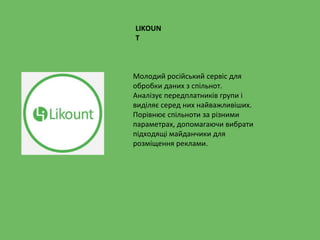 LIKOUN
T
Молодий російський сервіс для
обробки даних з спільнот.
Аналізує передплатників групи і
виділяє серед них найважливіших.
Порівнює спільноти за різними
параметрах, допомагаючи вибрати
підходящі майданчики для
розміщення реклами.
 