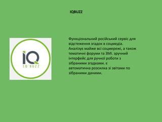 IQBUZZ
Функціональний російський сервіс для
відстеження згадок в соцмедіа.
Аналізує майже всі соцмережі, а також
тематичні форуми та ЗМІ. зручний
інтерфейс для ручної роботи з
зібраними згадками. є
автоматична розсилка зі звітами по
зібраними даними.
 