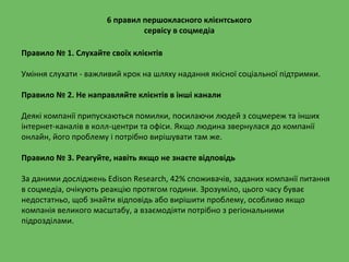 6 правил першокласного клієнтського
сервісу в соцмедіа
Правило № 1. Слухайте своїх клієнтів
Уміння слухати - важливий крок на шляху надання якісної соціальної підтримки.
Правило № 2. Не направляйте клієнтів в інші канали
Деякі компанії припускаються помилки, посилаючи людей з соцмереж та інших
інтернет-каналів в колл-центри та офіси. Якщо людина звернулася до компанії
онлайн, його проблему і потрібно вирішувати там же.
Правило № 3. Реагуйте, навіть якщо не знаєте відповідь
За даними досліджень Edison Research, 42% споживачів, заданих компанії питання
в соцмедіа, очікують реакцію протягом години. Зрозуміло, цього часу буває
недостатньо, щоб знайти відповідь або вирішити проблему, особливо якщо
компанія великого масштабу, а взаємодіяти потрібно з регіональними
підрозділами.
 