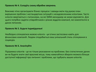 Правило № 4. Складіть схему обробки звернень
Важливо чітко організувати бізнес-процеси і завжди мати під рукою план
вирішення проблем і нестандартних ситуацій з незадоволеними клієнтами. Часто
клієнти звертаються з питаннями, на які SMM-менеджер не може відповісти. Для
цього потрібно задіяти співробітників з різних відділів компанії, які компетентні в
даних питаннях.
Правило № 5. Будьте індивідуальні
Необхідно спілкуватися мовою клієнта - ця істина застосовна навіть для
фінансових компаній. Людям сподобається ваш унікальний стиль спілкування в
соцмедіа.
Правило № 6. Аналізуйте
Підтримка клієнтів - це не тільки реагування на проблеми. Без статистичних даних
ви не будете знати свої вразливі місця, тому намагайтеся збирати якомога більше
доступної інформації про питання і проблеми, що турбують ваших клієнтів.
 