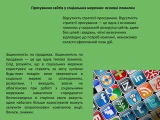 Просування сайтів у соціальних мережах: основні помилки
Відсутність стратегії просування. Відсутність
стратегії просування — це одна з основних
помилок у соціальній розкрутці сайтів, адже
без цілей і завдань, чітко визначених
відповідно до потреб компанії, неможливо
скласти ефективний план дій.
Зацикленість на продажах. Зацикленість на
продажах — це ще одна типова помилка.
Слід розуміти, що в соціальних мережах
користувачі не ставлять за мету купівлю
будь-яких товарів: вони звертаються в
соціальні мережі за спілкуванням,
розвагами. І виходить, зовсім не
обов'язково при роботі з соціальними
мережами намагатися «продавати»
безпосередньо зі сторінок свого акаунта,
адже набагато більше користувачів можуть
залучити запропоновані компанією акції,
бонуси, знижки.
 
