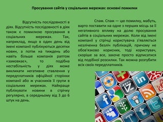 Просування сайтів у соціальних мережах: основні помилки
Відсутність послідовності в
діях. Відсутність послідовності в діях
також є помилкою просування в
соціальних мережах. Так,
наприклад, якщо в один день від
імені компанії публікуються десятки
новин, а потім на тиждень або
навіть більше компанія раптом
«замовкає», то подібна
нестабільність у діях може
викликати негативне ставлення у
передплатників офіційної сторінки
компанії або ж учасників її групи в
соціальних мережах. Найкраще
публікувати новини в стрічку
регулярно, в середньому від 3 до 6
штук на день.
Спам. Спам — цю помилку, мабуть,
варто поставити на одне з перших місць за її
негативного впливу на долю просування
сайтів в соціальних мережах. Коли від імені
компанії у стрічці користувача з'являється
незліченна безліч публікацій, причому не
обов'язково корисних, тоді користувач,
скоріше за все, захоче просто відписатися
від подібної розсилки. Так можна розгубити
всіх своїх передплатників.
 