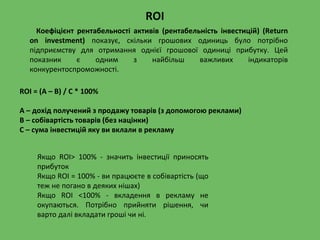 Коефіцієнт рентабельності активів (рентабельність інвестицій) (Return
on investment) показує, скільки грошових одиниць було потрібно
підприємству для отримання однієї грошової одиниці прибутку. Цей
показник є одним з найбільш важливих індикаторів
конкурентоспроможності.
ROI = (A – B) / C * 100%
А – дохід получений з продажу товарів (з допомогою реклами)
В – собівартість товарів (без націнки)
С – сума інвестицій яку ви вклали в рекламу
Якщо ROI> 100% - значить інвестиції приносять
прибуток
Якщо ROI = 100% - ви працюєте в собівартість (що
теж не погано в деяких нішах)
Якщо ROI <100% - вкладення в рекламу не
окупаються. Потрібно прийняти рішення, чи
варто далі вкладати гроші чи ні.
ROI
 