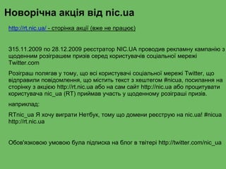 Новорічна акція від nic.ua
http://rt.nic.ua/ - сторінка акції (вже не працює)
З15.11.2009 по 28.12.2009 реєстратор NIC.UA проводив рекламну кампанію з
щоденним розіграшем призів серед користувачів соціальної мережі
Twitter.com
Розіграш полягав у тому, що всі користувачі соціальної мережі Twitter, що
відправили повідомлення, що містить текст з хештегом #nicua, посилання на
сторінку з акцією http://rt.nic.ua або на сам сайт http://nic.ua або процитувати
користувача nic_ua (RT) приймав участь у щоденному розіграші призів.
наприклад:
RTnic_ua Я хочу виграти Нетбук, тому що домени реєструю на nic.ua! #nicua
http://rt.nic.ua
Обов'язковою умовою була підписка на блог в твітері http://twitter.com/nic_ua
 