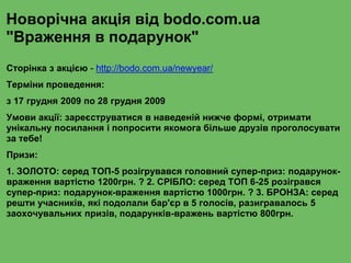 Новорічна акція від bodo.com.ua
"Враження в подарунок"
Сторінка з акцією - http://bodo.com.ua/newyear/
Терміни проведення:
з 17 грудня 2009 по 28 грудня 2009
Умови акції: зареєструватися в наведеній нижче формі, отримати
унікальну посилання і попросити якомога більше друзів проголосувати
за тебе!
Призи:
1. ЗОЛОТО: серед ТОП-5 розігрувався головний супер-приз: подарунок-
враження вартістю 1200грн. ? 2. СРІБЛО: серед ТОП 6-25 розігрався
супер-приз: подарунок-враження вартістю 1000грн. ? 3. БРОНЗА: серед
решти учасників, які подолали бар'єр в 5 голосів, разигравалось 5
заохочувальних призів, подарунків-вражень вартістю 800грн.
 