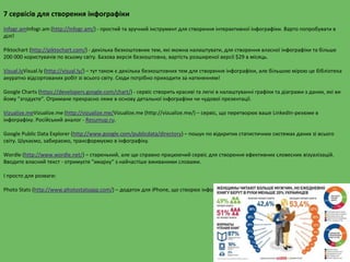 7 сервісів для створення інфографіки
Infogr.amInfogr.am (http://infogr.am/) - простий та зручний інструмент для створення інтерактивної інфографіки. Варто попробувати в
ділі!
Piktochart (http://piktochart.com/) - декілька безкоштовних тем, які можна налаштувати, для створення власної інфографіки та більше
200 000 користувачів по всьому світу. Базова версія безкоштовна, вартість розширеної версії $29 в місяць.
Visual.lyVisual.ly (http://visual.ly/) – тут також є декілька безкоштовних тем для створення інфографіки, але більшою мірою це бібліотека
акуратно відсортованих робіт зі всього світу. Сюди потрібно приходити за натхненням!
Google Charts (https://developers.google.com/chart/) - сервіс створить красиві та легкі в налаштуванні графіки та діаграми з даних, які ви
йому "згодуєте". Отримане прекрасно ляже в основу детальної інфографіки чи чудової презентації.
Vizualize.meVizualize.me (http://vizualize.me/Vizualize.me (http://vizualize.me/) – сервіс, що перетворює ваше LinkedIn-резюме в
інфографіку. Російський аналог - Resumup.ru.
Google Public Data Explorer (http://www.google.com/publicdata/directory) – пошук по відкритих статистичних системах даних зі всього
світу. Шукаємо, забираємо, трансформуємо в інфографіку.
Wordle (http://www.wordle.net/) – старенький, але ще справно працюючий сервіс для створення ефективних словесних візуалізацій.
Вводите власний текст - отримуєте "хмарку" з найчастіше вживаними словами.
І просто для розваги:
Photo Stats (http://www.photostatsapp.com/) – додаток для iPhone, що створює інфографіку по тому, як, де і коли ви фотографуєтесь
 