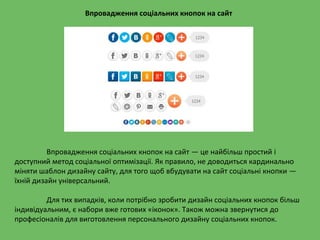 Впровадження соціальних кнопок на сайт — це найбільш простий і
доступний метод соціальної оптимізації. Як правило, не доводиться кардинально
міняти шаблон дизайну сайту, для того щоб вбудувати на сайт соціальні кнопки —
їхній дизайн універсальний.
Для тих випадків, коли потрібно зробити дизайн соціальних кнопок більш
індивідуальним, є набори вже готових «іконок». Також можна звернутися до
професіоналів для виготовлення персонального дизайну соціальних кнопок.
Впровадження соціальних кнопок на сайт
 
