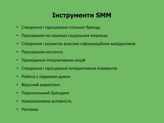 Інструменти SMM
• Створення і просування спільнот бренду
• Просування на нішевих соціальних мережах
• Створення і розвиток власних інформаційних майданчиків
• Просування контенту
• Проведення інтерактивних акцій
• Створення і просування інтерактивних елементів
• Робота з лідерами думок
• Вірусний маркетинг
• Персональний брендинг
• Комунікативна активність
• Реклама
 