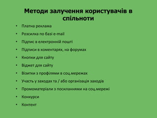 Методи залучення користувачів в
спільноти
• Платна реклама
• Розсилка по базі e-mail
• Підпис в електронній пошті
• Підписи в коментарях, на форумах
• Кнопки для сайту
• Віджет для сайту
• Візитки з профілями в соц.мережах
• Участь у заходах та / або організація заходів
• Промоматеріали з посиланнями на соц.мережі
• Конкурси
• Контент
 