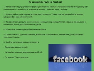 Як розкрутити групу на Facebook
1. Наповнюйте групу цікавою інформацією якомога частіше. Унікальний контент буде залучати
прихильників, і вони будуть повертатися знову і знову на вашу сторінку.
2. Запропонуйте своїм друзям вступити до спільноти. Тільки самі не додавайтеся, інакше
швидкий бан вам забезпечений.
3. Приєднуйтеся до групи за інтересами і періодично розміщуйте там корисну інформацію з
позначкою, що будете раді завести друзів.
4. Залишайте коментарі від імені своєї сторінки.
5. Скористайтеся Одноклассниками, Вконтакте та іншими соц. мережами для збільшення
чисельності групи.
6. Зробіть посилання на вашу сторінку в:
- Підписи до вашого e-mail;
- Наприкінці кожного відеоролика на Ютубі;
- Тлі вашого Твітер аккаунта;
 