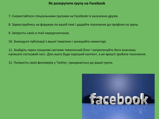 7. Скористайтеся спеціальними групами на Facebook із залучення друзів.
8. Зареєструйтесь на форумах по вашій темі і додайте посилання до профілю на групу.
9. Запросіть своїх e-mail передплатників.
10. Знаходьте публікації з вашої тематики і залишайте коментарі.
11. Знайдіть через пошукові системи тематичний блог і запропонуйте його власнику
написати гостьовий пост. Для нього буде хороший контент, а ви врешті зробите посилання.
12. Попросіть своїх фоловерів у Twitter, приєднається до вашої групи.
Як розкрутити групу на Facebook
 