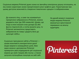 Соціальна мережа Pinterest дуже схожа на звичайну електронну дошку оголошень, на
яку кожен користувач може прикріплювати різні графічні дані. Користувачам при
цьому доступна можливість створення тематичних «дощок» із зображеннями.
До кожного піну, а саме так називаються
прикріплені зображення в Pinterest, можна
додавати опис (до 500 символів). Цікаво, що
якщо в описі вказати знак долара ($) або
фунта стерлінгів (£), а потім вказати ціну, то
Pinterest автоматично представить
зображення як товар і додасть його до
категорії «Gifts».
Соціальне просування сайтів у Pinterest —
цікава можливість використання даної
медіа-мережі в комерційних цілях. Вже
зараз можна з допомогою Pinterest
привертати увагу відвідувачів цієї соціальної
мережі до своїх товарів або послуг, а також
залучати потенційних покупців на свій сайт.
На даний момент соціальна
медіа-мережа Pinterest
вважається орієнтованої
переважно на жіночу
аудиторію.
 