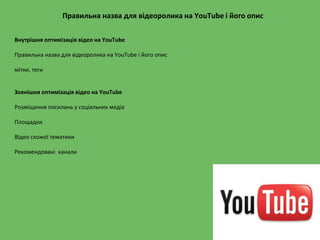 Правильна назва для відеоролика на YouTube і його опис
Внутрішня оптимізація відео на YouTube
Правильна назва для відеоролика на YouTube і його опис
мітки, теги
Зовнішня оптимізація відео на YouTube
Розміщення посилань у соціальних медіа
Площадки
Відео схожої тематики
Рекомендовані канали
 
