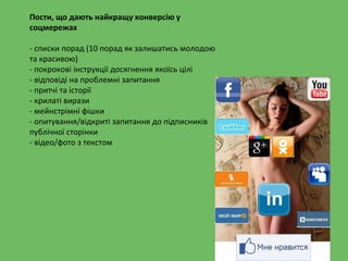 Пости, що дають найкращу конверсію у
соцмережах
- списки порад (10 порад як залишатись молодою
та красивою)
- покрокові інструкції досягнення якоїсь цілі
- відповіді на проблемні запитання
- притчі та історії
- крилаті вирази
- мейнстрімні фішки
- опитування/відкриті запитання до підписників
публічної сторінки
- відео/фото з текстом
 