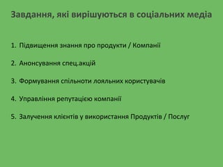 Завдання, які вирішуються в соціальних медіа
1. Підвищення знання про продукти / Компанії
2. Анонсування спец.акцій
3. Формування спільноти лояльних користувачів
4. Управління репутацією компанії
5. Залучення клієнтів у використання Продуктів / Послуг
 