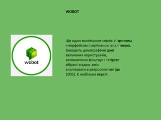Ще один моніторинг-сервіс зі зручним
інтерфейсом і серйозною аналітикою.
Виводить демографічні дані
залучених користувачів,
автоматично фільтрує і тегірует
зібрані згадки. вміє
аналізувати в ретроспективі (до
2005). Є мобільна версія.
WOBOT
 