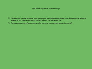 Ідеї нових проектів, нових послуг
⬜ Наприклад, тільки шляхом спостереження за соціальнимі медіа-платформами, ви можете
виявити, що саме клієнтам потрібно або те, що засмучує їх.
⬜ Потім можна розробити продукт або послугу для задоволення ціх потреб
 
