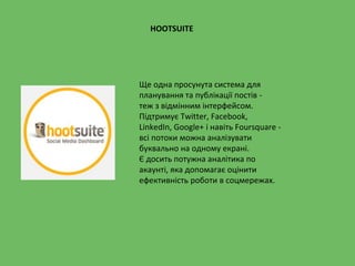 HOOTSUITE
Ще одна просунута система для
планування та публікації постів -
теж з відмінним інтерфейсом.
Підтримує Twitter, Facebook,
LinkedIn, Google+ і навіть Foursquare -
всі потоки можна аналізувати
буквально на одному екрані.
Є досить потужна аналітика по
акаунті, яка допомагає оцінити
ефективність роботи в соцмережах.
 