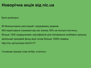 Новорічна акція від nic.ua
Було розіграно:
65 безкоштовних реєстрацій і продовжень доменів
653 користувача отримали від нас знижку 30% на послуги хостингу,
більше 1200 подарункових сертифікатів для поповнення особового рахунку
загальний призовий фонд акції склав більше 15000 гривень
http://nic.ua/rus/news.html?i=77
Головним призом став нетбук «Lenovo»
 