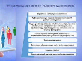 Функції менеджера сторінки (головного адміністратора)
Управління налаштуванням сторінки
Публікує сторінку в мережі, створює можливості її
доступу користувачам
Надає дозвіл користувачам публікувати повідомлення на
стіні сторінки, відправляти особисті повідомлення
адміністратору, ставити відмітки на опублікованих на
сторінці фотографіях
Блокує окремих користувачів, окремі слова і
висловлювання з метою уникнення нецензурних слів
Регулює оповіщення
Видаляє сторінку
Призначає адміністраторів, визначає їх повноваження
Встановлює обмеження для країн та віку користувачів
05.11.2016 15
Лідія Поперечна, Національна бібліотека України імені В.І.
Вернадського
 