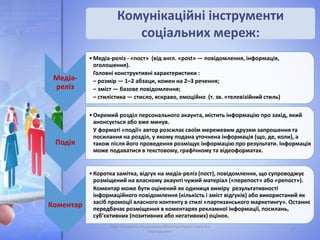 Комунікаційні інструменти
соціальних мереж:
05.11.2016 16
Лідія Поперечна, Національна бібліотека України імені В.І.
Вернадського
Медіа-
реліз
•Медіа-реліз - «пост» (від англ. «post» — повідомлення, інформація,
оголошення).
Головні конструктивні характеристики :
– розмір — 1–2 абзаци, кожен на 2–3 речення;
– зміст — базове повідомлення;
– стилістика — стисло, яскраво, емоційно (т. зв. «телевізійний стиль)
Подія
•Окремий розділ персонального акаунта, містить інформацію про захід, який
анонсується або вже минув.
У форматі «події» автор розсилає своїм мережевим друзям запрошення та
посилання на розділ, у якому подана уточнена інформація (що, де, коли), а
також після його проведення розміщує інформацію про результати. Інформація
може подаватися в текстовому, графічному та відеоформатах.
Коментар
•Коротка замітка, відгук на медіа-реліз (пост), повідомлення, що супроводжує
розміщений на власному акаунті чужий матеріал («перепост» або «репост»).
Коментар може бути оцінений як одиниця виміру результативності
інформаційного повідомлення (кількість і зміст відгуків) або використаний як
засіб промоції власного контенту в стилі «партизанського маркетингу». Останнє
передбачає розміщення в коментарях рекламної інформації, посилань,
суб’єктивних (позитивних або негативних) оцінок.
 