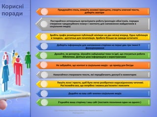 05.11.2016
Лідія Поперечна, Національна бібліотека України імені В.І.
Вернадського
23
Придумайте стиль, опишіть основні принципи, створіть ключові тексти,
доберіть аватари
Постарайтеся оптимально організувати роботу (розподіл обов'язків, порядок
створення «редакційного плану» і контенту для наповнення майданчиків в
соціальних медіа)
Зробіть графік розміщення публікацій мінімум на два місяці вперед. Одна публікація
в тиждень - достатньо для початківців. Зробити більше ви завжди встигнете
Доберіть інформацію для наповнення сторінки на перші два-три тижні її
функціонування
Думайте, як репортер. Шукайте найцікавіші теми та ідеї, що стосуються роботи
бібліотеки. Діліться цією інформацією з користувачами
Не забувайте, що контент в соціальних медіа - це привід для бесіди
Намагайтеся створювати тексти, які передбачають дискусії в коментарях
Пишіть ясно і просто, щоб було легко розібратися недосвідченому читачеві.
Роз'яснюйте все, що потрібно і можна роз'яснити і пояснити
Додайте на ваш сайт кнопки соціальних медіа
З'єднайте вашу сторінку і ваш сайт (поставте посилання один на одного )
Корисні
поради
 