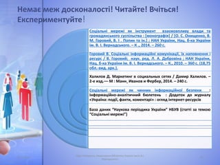 Немає меж досконалості! Читайте! Вчіться!
Експериментуйте!
05.11.2016
Лідія Поперечна, Національна бібліотека України імені В.І.
Вернадського
24
Соціальні мережі як інструмент взаємовпливу влади та
громадянського суспільства : [монографія] / [О. С. Онищенко, В.
М. Горовий, В. І . Попик та ін.] ; НАН України, Нац. б-ка України
ім. В. І. Вернадського. – К ., 2014. – 260 с.
Горовий В. Соціальні інформаційні комунікації, їх наповнення і
ресурс / В. Горовий; наук. ред. Л. А. Дубровіна ; НАН України,
Нац. б-ка України ім. В. І. Вернадського. – К., 2010. – 360 с. (18,75
обл.-вид. арк.).
Халилов Д. Маркетинг в социальных сетях / Дамир Халилов. –
2-е изд.–– М : Манн¸ Иванов и Фербер, 2014. – 240 с.
Соціальні мережі як чинник інформаційної безпеки :
Інформаційно-аналітичний бюлетень : Додаток до журналу
«Україна: події, факти, коментарі» : огляд інтернет-ресурсів
База даних “Наукова періодика України” НБУВ (статті за темою
“Соціальні мережі”)
 
