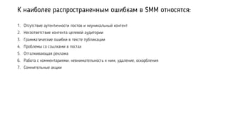 К наиболее распространенным ошибкам в SMM относятся:
1. Отсутствие аутентичности постов и неуникальный контент
2. Несоответствие контента целевой аудитории
3. Грамматические ошибки в тексте публикации
4. Проблемы со ссылками в постах
5. Отталкивающая реклама
6. Работа с комментариями: невнимательность к ним, удаление, оскорбления
7. Сомнительные акции
 