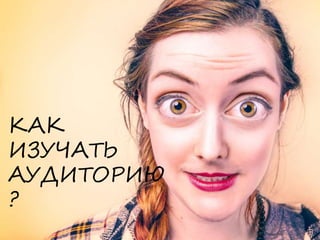 КАК
ИЗУЧАТЬ
АУДИТОРИЮ
?
 