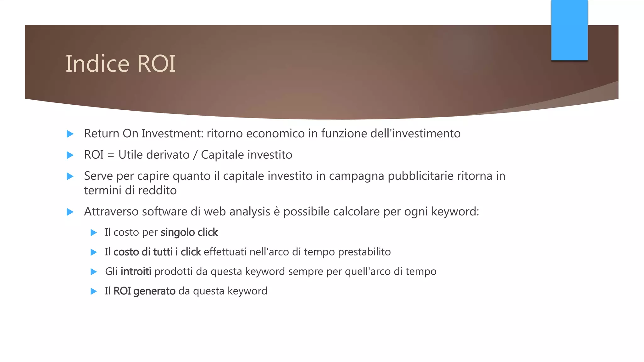 Indice ROI
 Return On Investment: ritorno economico in funzione dell'investimento
 ROI = Utile derivato / Capitale investito
 Serve per capire quanto il capitale investito in campagna pubblicitarie ritorna in
termini di reddito
 Attraverso software di web analysis è possibile calcolare per ogni keyword:
 Il costo per singolo click
 Il costo di tutti i click effettuati nell'arco di tempo prestabilito
 Gli introiti prodotti da questa keyword sempre per quell'arco di tempo
 Il ROI generato da questa keyword
 