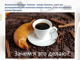 Возможностей море. Главное - всегда помнить, с кем мы
разговариваем, что полезного можем сказать, и как это связано с
нашим брендом.
Зачем я это делаю?
 