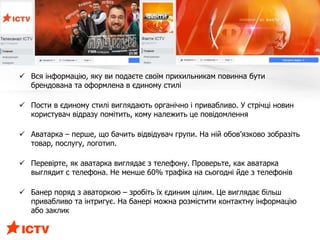  Вся інформацію, яку ви подаєте своїм прихильникам повинна бути
брендована та оформлена в єдиному стилі
 Пости в єдиному стилі виглядають органічно і привабливо. У стрічці новин
користувач відразу помітить, кому належить це повідомлення
 Аватарка – перше, що бачить відвідувач групи. На ній обов’язково зобразіть
товар, послугу, логотип.
 Перевірте, як аватарка виглядає з телефону. Проверьте, как аватарка
выглядит с телефона. Не менше 60% трафіка на сьогодні йде з телефонів
 Банер поряд з аваторкою – зробіть їх єдиним цілим. Це виглядає більш
привабливо та інтригує. На банері можна розмістити контактну інформацію
або заклик
 