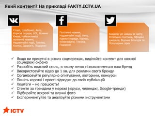  Якщо ви присутні в різних соцмережах, виділяйте контент для кожної
соцмережі окремо
 Розробіть власний стиль, в якому легко пізнаватиметься ваш бренд
 Використовуйте відео до 1 хв. для реклами свого бренду
 Організовуйте регулярно опитування, вікторини, конкурси
 Пишіть короткі і прості підводки до своїх публікацій
 Хештеги – не працюють!
 Стежте за трендами у мережі (віруси, челенджі, Google-тренди)
 Підбирайте яскраві та влучні фото
 Експериментуйте та аналізуйте різними інструментами
Який контент? На прикладі FAKTY.ICTV.UA
Спорт, Шоубізнес, Авто,
Корисні поради, LOL, Новини
Києва, Найважливіші
політичні новини,
Надзвичайні події, Техніка,
Космос, Здоров’я, Подорожі
Політичні новини,
Надзвичайні події, Авто,
Корисні поради, Космос,
Кіберновини, Техніка,
Подорожі
Кидаємо усі новини із сайту,
Ретвітимо політиків, Офіційні
джерела, Відомих блогерів та
Популярних зірок
 