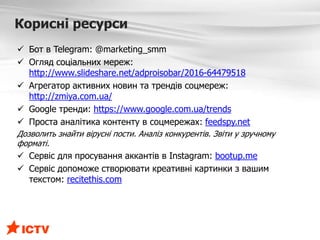 Корисні ресурси
 Бот в Telegram: @marketing_smm
 Огляд соціальних мереж:
http://www.slideshare.net/adproisobar/2016-64479518
 Агрегатор активних новин та трендів соцмереж:
http://zmiya.com.ua/
 Google тренди: https://www.google.com.ua/trends
 Проста аналітика контенту в соцмережах: feedspy.net
Дозволить знайти вірусні пости. Аналіз конкурентів. Звіти у зручному
форматі.
 Сервіс для просування аккантів в Instagram: bootup.me
 Сервіс допоможе створювати креативні картинки з вашим
текстом: recitethis.com
 