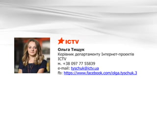 Ольга Тищук
Керівник департаменту Інтернет-проектів
ICTV
м. +38 097 77 55839
e-mail: tyschuk@ictv.ua
fb: https://www.facebook.com/olga.tyschuk.3
 