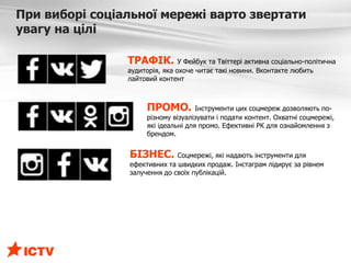 При виборі соціальної мережі варто звертати
увагу на цілі
ТРАФІК. У Фейбук та Твіттері активна соціально-політична
аудиторія, яка охоче читає такі новини. Вконтакте любить
лайтовий контент
ПРОМО. Інструменти цих соцмереж дозволяють по-
різному візуалізувати і подати контент. Охватні соцмережі,
які ідеальні для промо. Ефективні РК для ознайомлення з
брендом.
БІЗНЕС. Соцмережі, які надають інструменти для
ефективних та швидких продаж. Інстаграм лідирує за рівнем
залучення до своїх публікацій.
 