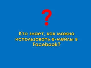 Кто знает, как можно
использовать е-мейлы в
Facebook?
?
 