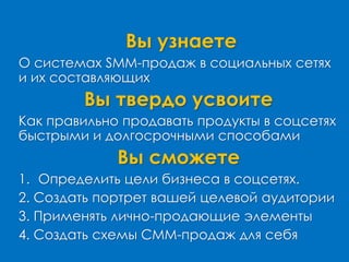 Вы узнаете
О системах SMM-продаж в социальных сетях
и их составляющих
Вы твердо усвоите
Как правильно продавать продукты в соцсетях
быстрыми и долгосрочными способами
Вы сможете
1. Определить цели бизнеса в соцсетях.
2. Создать портрет вашей целевой аудитории
3. Применять лично-продающие элементы
4. Создать схемы СММ-продаж для себя
 
