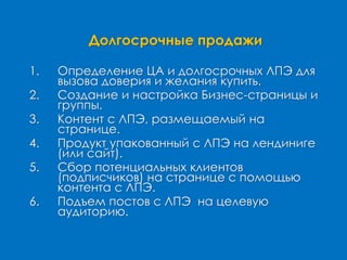 Долгосрочные продажи
1. Определение ЦА и долгосрочных ЛПЭ для
вызова доверия и желания купить.
2. Создание и настройка Бизнес-страницы и
группы.
3. Контент с ЛПЭ, размещаемый на
странице.
4. Продукт упакованный с ЛПЭ на лендиниге
(или сайт).
5. Сбор потенциальных клиентов
(подписчиков) на странице с помощью
контента с ЛПЭ.
6. Подъем постов с ЛПЭ на целевую
аудиторию.
 