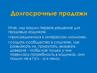 Долгосрочные продажи
Итак, мы нашли первое решение для
продавца ходунков:
•присоединиться к интересам мамочек,
•создать сообщество в соцсетях, где
развлекать их, приручать, вызывать
доверие - чтобы как только у них
появилась потребность в ходунках, они
пошли не в Гугл - а к нему.
 