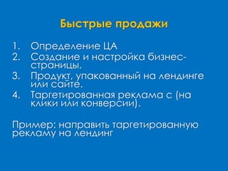 Быстрые продажи
1. Определение ЦА
2. Создание и настройка бизнес-
страницы.
3. Продукт, упакованный на лендинге
или сайте.
4. Таргетированная реклама с (на
клики или конверсии).
Пример: направить таргетированную
рекламу на лендинг
 